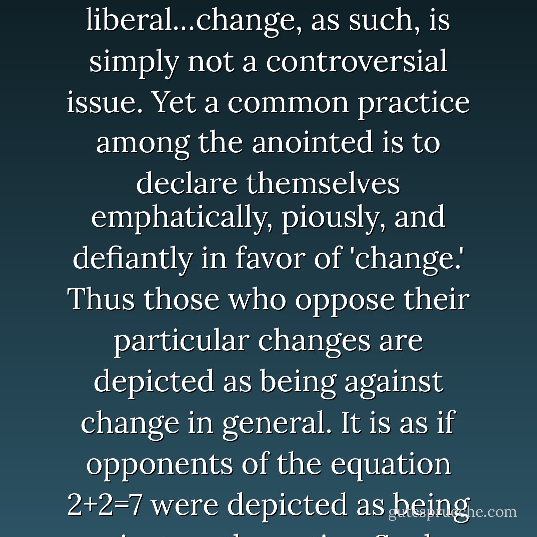 The staunchest conservatives advocate a range of changes which differ in specifics, rather than in number or magnitude, from the changes advocated by those considered liberal…change, as such, is simply not a controversial issue. Yet a common practice among the anointed is to declare themselves emphatically, piously, and defiantly in favor of 'change.' Thus those who oppose their particular changes are depicted as being against change in general. It is as if opponents of the equation 2+2=7 were depicted as being against mathematics. Such a tactic might, however, be more politically effective than trying to defend the equation on its own merits.  - Thomas Sowell