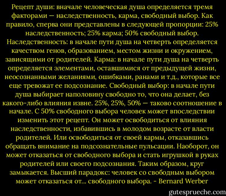 Рецепт души: вначале человеческая душа определяется тремя факторами —<br />наследственность, карма, свободный выбор. Как правило, сперва они представлены в следующей<br />пропорции: 25% наследственность; 25% карма; 50% свободный выбор.<br />Наследственность: в начале пути душа на четверть определяется качеством генов,<br />образованием, местом жизни и окружением, зависящими от родителей.<br />Карма: в начале пути душа на четверть определяется элементами, оставшимися от<br />предыдущей жизни, неосознанными желаниями, ошибками, ранами и т.д., которые все еще<br />тревожат ее подсознание.<br />Свободный выбор: в начале пути душа выбирает наполовину свободно то, что она делает,<br />без какого-либо влияния извне.<br />25%, 25%, 50% — таково соотношение в начале. С 50% свободного выбора человек может<br />впоследствии изменить этот рецепт. Он может освободиться от влияния наследственности,<br />избавившись в молодом возрасте от власти родителей. Или освободиться от своей кармы,<br />отказавшись обращать внимание на подсознательные пульсации. Наоборот, он может отказаться<br />от свободного выбора и стать игрушкой в руках родителей или своего подсознания.<br />Таким образом, круг замыкается. Высший парадокс: человек со свободным выбором может<br />отказаться от... свободного выбора. - Bernard Werber
