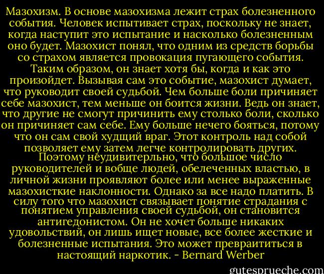 Мазохизм. В основе мазохизма лежит страх болезненного события. Человек испытивает страх, поскольку не знает, когда наступит это испытание и насколько болезненным оно будет. Мазохист понял, что одним из средств борьбы со страхом является провокация пугающего события. Таким образом, он знает хотя бы, когда и как это произойдет. Вызывая сам это событие, мазохист думает, что руководит своей судьбой.<br />Чем больше боли причиняет себе мазохист, тем меньше он боится жизни. Ведь он знает, что другие не смогут причинить ему столько боли, сколько он причиняет сам себе. Ему больше нечего бояться, потому что он сам свой худщий враг.<br />Этот контроль над собой позволяет ему затем легче контролировать других.<br />Поэтому неудивитерльно, что большое число руководителей и вобще людей, обелеченных властью, в личной жизни проявляют более или менее выраженные мазохисткие наклонности.<br />Однако за все надо платить. В силу того что мазохист связывает понятие страдания с понятием управления своей судьбой, он становится антигедонистом. Он не хочет больше никаких удовольствий, он лишь ищет новые, все более жесткие и болезненные испытания. Это может превраититься в настоящий наркотик. - Bernard Werber