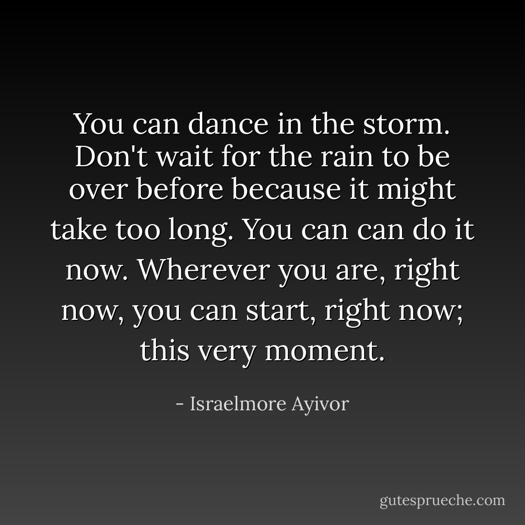 You can dance in the storm. Don't wait for the rain to be over before because it might take too long. You can can do it now. Wherever you are, right now, you can start, right now; this very moment. - Israelmore Ayivor