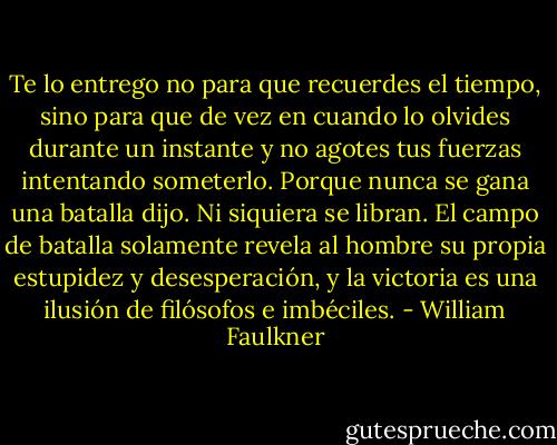 Te lo entrego no para que recuerdes el tiempo, sino para que de vez en cuando lo olvides durante un instante y no agotes tus fuerzas intentando someterlo. Porque nunca se gana una batalla dijo. Ni siquiera se libran. El campo de batalla solamente revela al hombre su propia estupidez y desesperación, y la victoria es una ilusión de filósofos e imbéciles. - William Faulkner