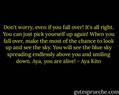 Don't worry, even if you fall over! It's all right. You can just pick yourself up again!<br />When you fall over, make the most of the chance to look up and see the sky.<br />You will see the blue sky spreading endlessly above you and smiling down.<br />Aya, you are alive! - Aya Kito
