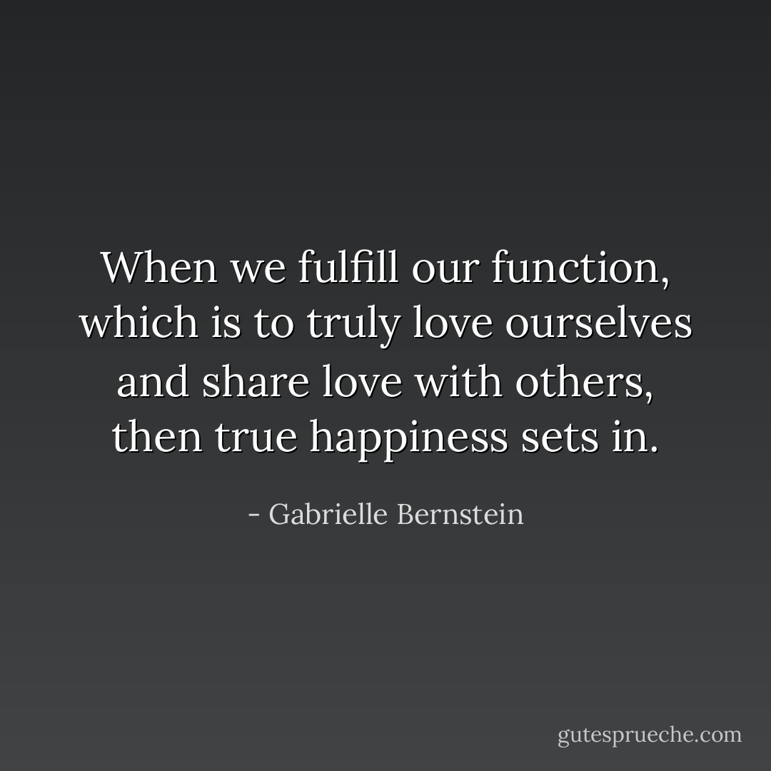When we fulfill our function, which is to truly love ourselves and share love with others, then true happiness sets in. - Gabrielle Bernstein