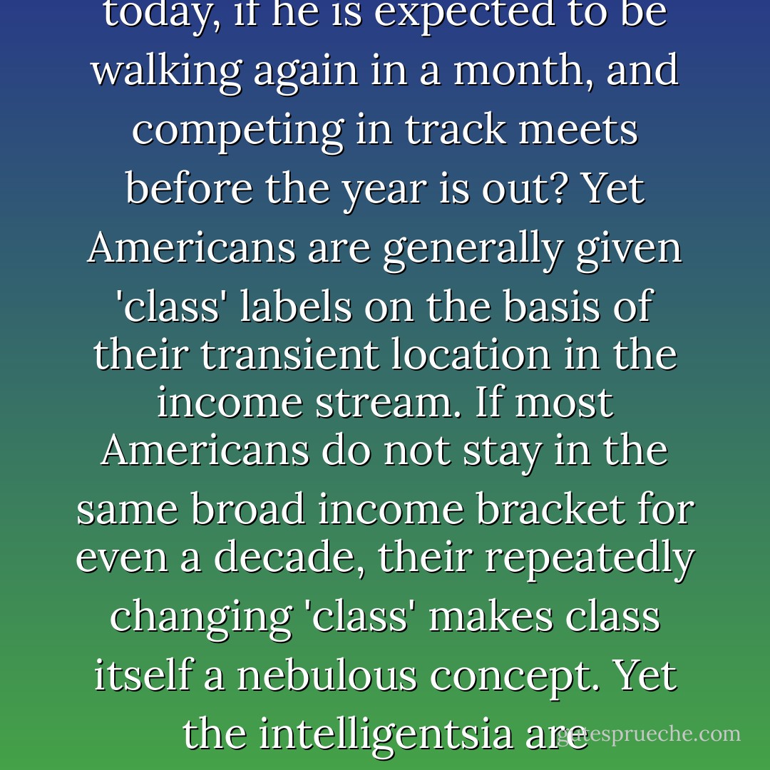 What sense would it make to classify a man as handicapped because he is in a wheelchair today, if he is expected to be walking again in a month, and competing in track meets before the year is out? Yet Americans are generally given 'class' labels on the basis of their transient location in the income stream. If most Americans do not stay in the same broad income bracket for even a decade, their repeatedly changing 'class' makes class itself a nebulous concept. Yet the intelligentsia are habituated, if not addicted, to seeing the world in class terms. - Thomas Sowell