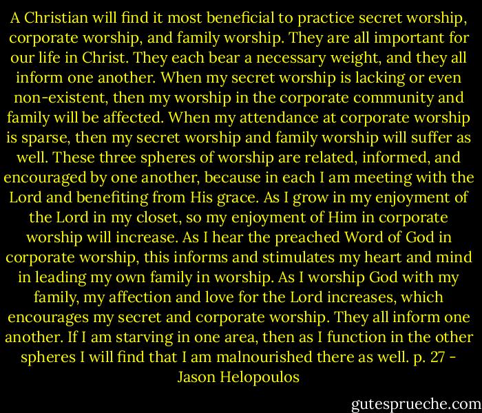 A Christian will find it most beneficial to practice secret worship, corporate worship, and family worship. They are all important for our life in Christ. They each bear a necessary weight, and they all inform one another. When my secret worship is lacking or even non-existent, then my worship in the corporate community and family will be affected. When my attendance at corporate worship is sparse, then my secret worship and family worship will suffer as well. These three spheres of worship are related, informed, and encouraged by one another, because in each I am meeting with the Lord and benefiting from His grace. As I grow in my enjoyment of the Lord in my closet, so my enjoyment of Him in corporate worship will increase. As I hear the preached Word of God in corporate worship, this informs and stimulates my heart and mind in leading my own family in worship. As I worship God with my family, my affection and love for the Lord increases, which encourages my secret and corporate worship. They all inform one another. If I am starving in one area, then as I function in the other spheres I will find that I am malnourished there as well. p. 27 - Jason Helopoulos