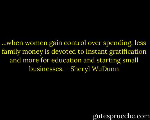 ...when women gain control over spending, less family money is devoted to instant gratification and more for education and starting small businesses. - Sheryl WuDunn