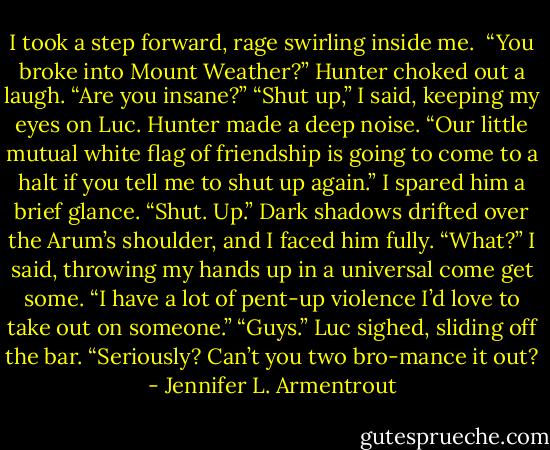 I took a step forward, rage swirling inside me. <br />“You broke into Mount Weather?” Hunter choked out a laugh. “Are you insane?”<br />“Shut up,” I said, keeping my eyes on Luc.<br />Hunter made a deep noise. “Our little mutual white flag of friendship is going to come to a halt if you tell me to shut up again.”<br />I spared him a brief glance. “Shut. Up.”<br />Dark shadows drifted over the Arum’s shoulder, and I faced him fully. “What?” I said, throwing my hands up in a universal come get some. “I have a lot of pent-up violence I’d love to take out on someone.”<br />“Guys.” Luc sighed, sliding off the bar. “Seriously? Can’t you two bro-mance it out? - Jennifer L. Armentrout