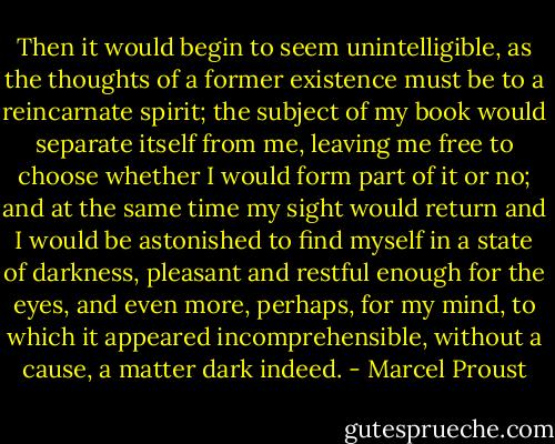 Then it would begin to seem unintelligible, as the thoughts of a former existence must be to a reincarnate spirit; the subject of my book would separate itself from me, leaving me free to choose whether I would form part of it or no; and at the same time my sight would return and I would be astonished to find myself in a state of darkness, pleasant and restful enough for the eyes, and even more, perhaps, for my mind, to which it appeared incomprehensible, without a cause, a matter dark indeed. - Marcel Proust