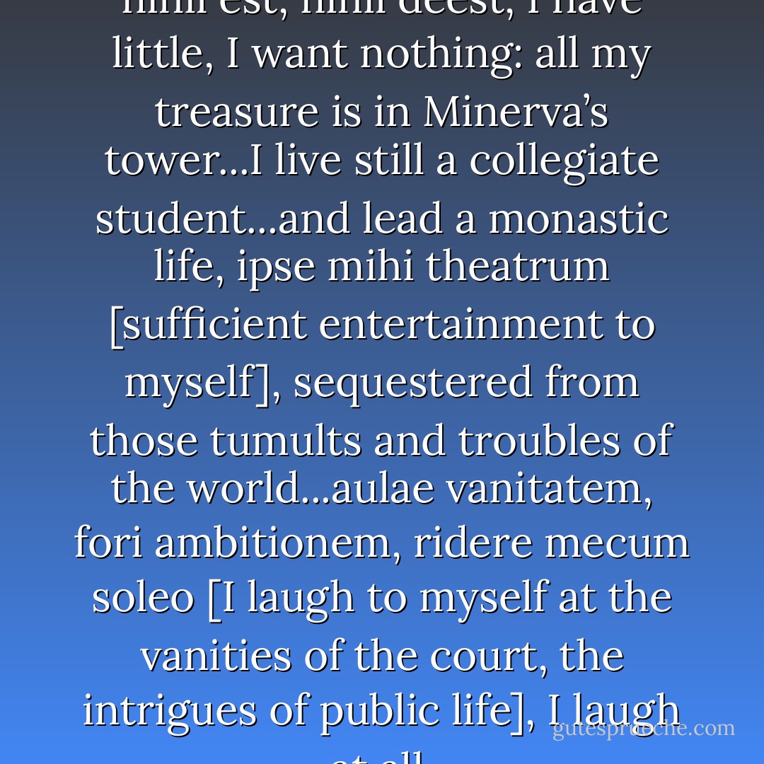 I am not poor, I am not rich; nihil est, nihil deest, I have little, I want nothing: all my treasure is in Minerva’s tower...I live still a collegiate student...and lead a monastic life, ipse mihi theatrum [sufficient entertainment to myself], sequestered from those tumults and troubles of the world...aulae vanitatem, fori ambitionem, ridere mecum soleo [I laugh to myself at the vanities of the court, the intrigues of public life], I laugh at all. - Robert  Burton