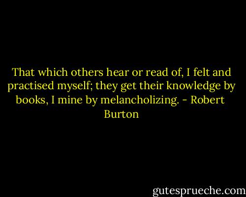 That which others hear or read of, I felt and practised myself; they get their knowledge by books, I mine by melancholizing. - Robert  Burton