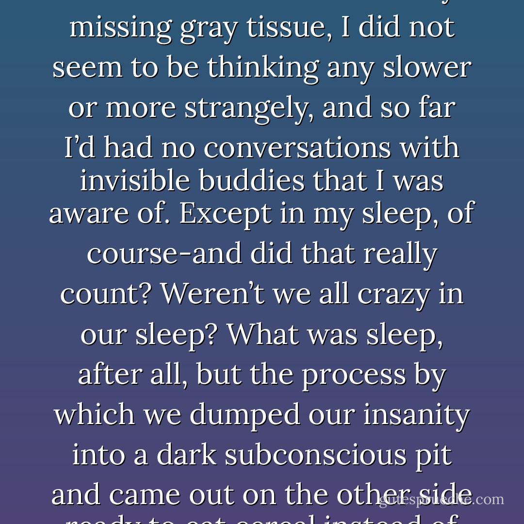 Perhaps it was only that I did not feel any crazier than I had ever felt. I did not notice any missing gray tissue, I did not seem to be thinking any slower or more strangely, and so far I’d had no conversations with invisible buddies that I was aware of. Except in my sleep, of course-and did that really count? Weren’t we all crazy in our sleep? What was sleep, after all, but the process by which we dumped our insanity into a dark subconscious pit and came out on the other side ready to eat cereal instead of the neighbor’s children? - Jeff Lindsay