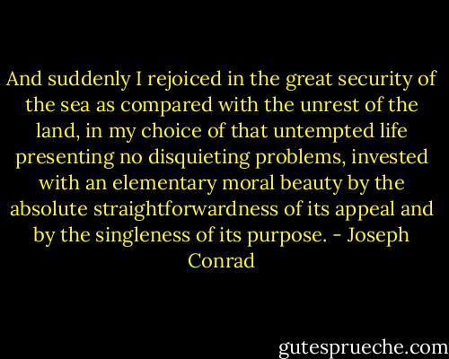 And suddenly I rejoiced in the great security of the sea as compared with the unrest of the land, in my choice of that untempted life presenting no disquieting problems, invested with an elementary moral beauty by the absolute straightforwardness of its appeal and by the singleness of its purpose. - Joseph Conrad