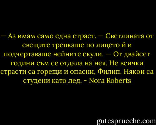 — Аз имам само една страст. — Светлината от свещите трепкаше по лицето й и подчертаваше нейните скули. — От двайсет години съм се отдала на нея. Не всички страсти са горещи и опасни, Филип. Някои са студени като лед. - Nora Roberts
