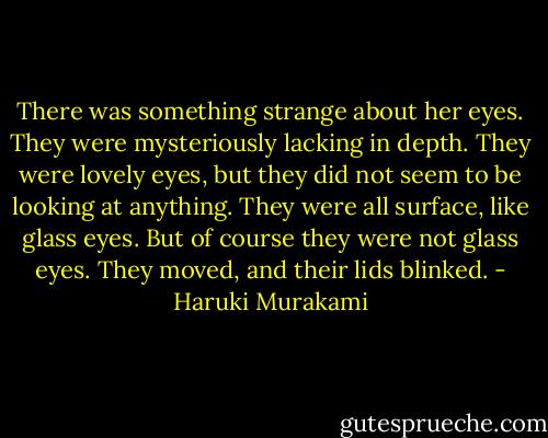 There was something strange about her eyes. They were mysteriously lacking in depth. They were lovely eyes, but they did not seem to be looking at anything. They were all surface, like glass eyes. But of course they were not glass eyes. They moved, and their lids blinked. - Haruki Murakami