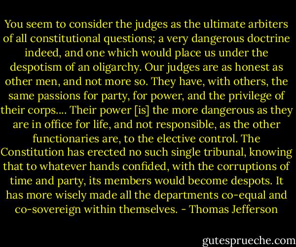 You seem to consider the judges as the ultimate arbiters of all constitutional questions; a very dangerous doctrine indeed, and one which would place us under the despotism of an oligarchy. Our judges are as honest as other men, and not more so. They have, with others, the same passions for party, for power, and the privilege of their corps.... Their power [is] the more dangerous as they are in office for life, and not responsible, as the other functionaries are, to the elective control. The Constitution has erected no such single tribunal, knowing that to whatever hands confided, with the corruptions of time and party, its members would become despots. It has more wisely made all the departments co-equal and co-sovereign within themselves. - Thomas Jefferson