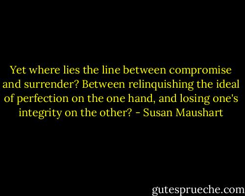Yet where lies the line between compromise and surrender? Between relinquishing the ideal of perfection on the one hand, and losing one's integrity on the other? - Susan Maushart