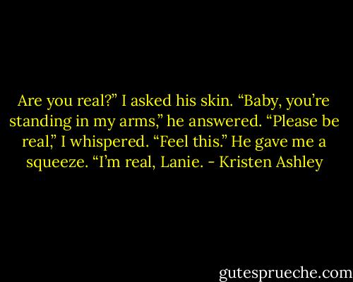 Are you real?” I asked his skin.<br />“Baby, you’re standing in my arms,” he answered.<br />“Please be real,” I whispered.<br />“Feel this.” He gave me a squeeze. “I’m real, Lanie. - Kristen Ashley