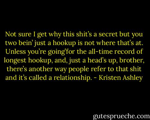 Not sure I get why this shit’s a secret but you two bein’ just a hookup is not where that’s at. Unless you’re going’for the all-time record of longest hookup, and, just a head’s up, brother, there’s another way people refer to that shit and it’s called a relationship. - Kristen Ashley