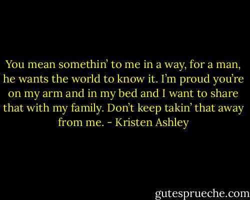 You mean somethin’ to me in a way, for a man, he wants the world to know it. I’m proud you’re on my arm and in my bed and I want to share that with my family. Don’t keep takin’ that away from me. - Kristen Ashley