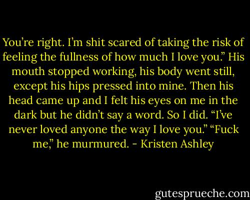 You’re right. I’m shit scared of taking the risk of feeling the fullness of how much I love you.”<br />His mouth stopped working, his body went still, except his hips pressed into mine.<br />Then his head came up and I felt his eyes on me in the dark but he didn’t say a word.<br />So I did.<br />“I’ve never loved anyone the way I love you.”<br />“Fuck me,” he murmured. - Kristen Ashley