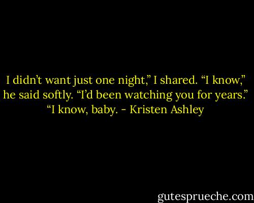 I didn’t want just one night,” I shared.<br />“I know,” he said softly.<br />“I’d been watching you for years.”<br />“I know, baby. - Kristen Ashley