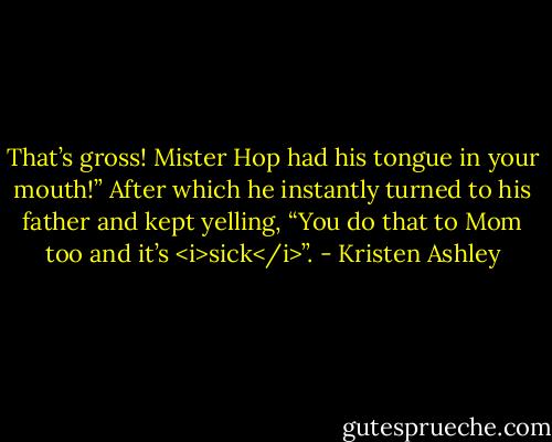 That’s gross! Mister Hop had his tongue in your mouth!” After which he instantly turned to his father and kept yelling, “You do that to Mom too and it’s <i>sick</i>”. - Kristen Ashley
