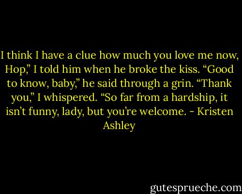 I think I have a clue how much you love me now, Hop,” I told him when he broke the kiss.<br />“Good to know, baby,” he said through a grin.<br />“Thank you,” I whispered.<br />“So far from a hardship, it isn’t funny, lady, but you’re welcome. - Kristen Ashley