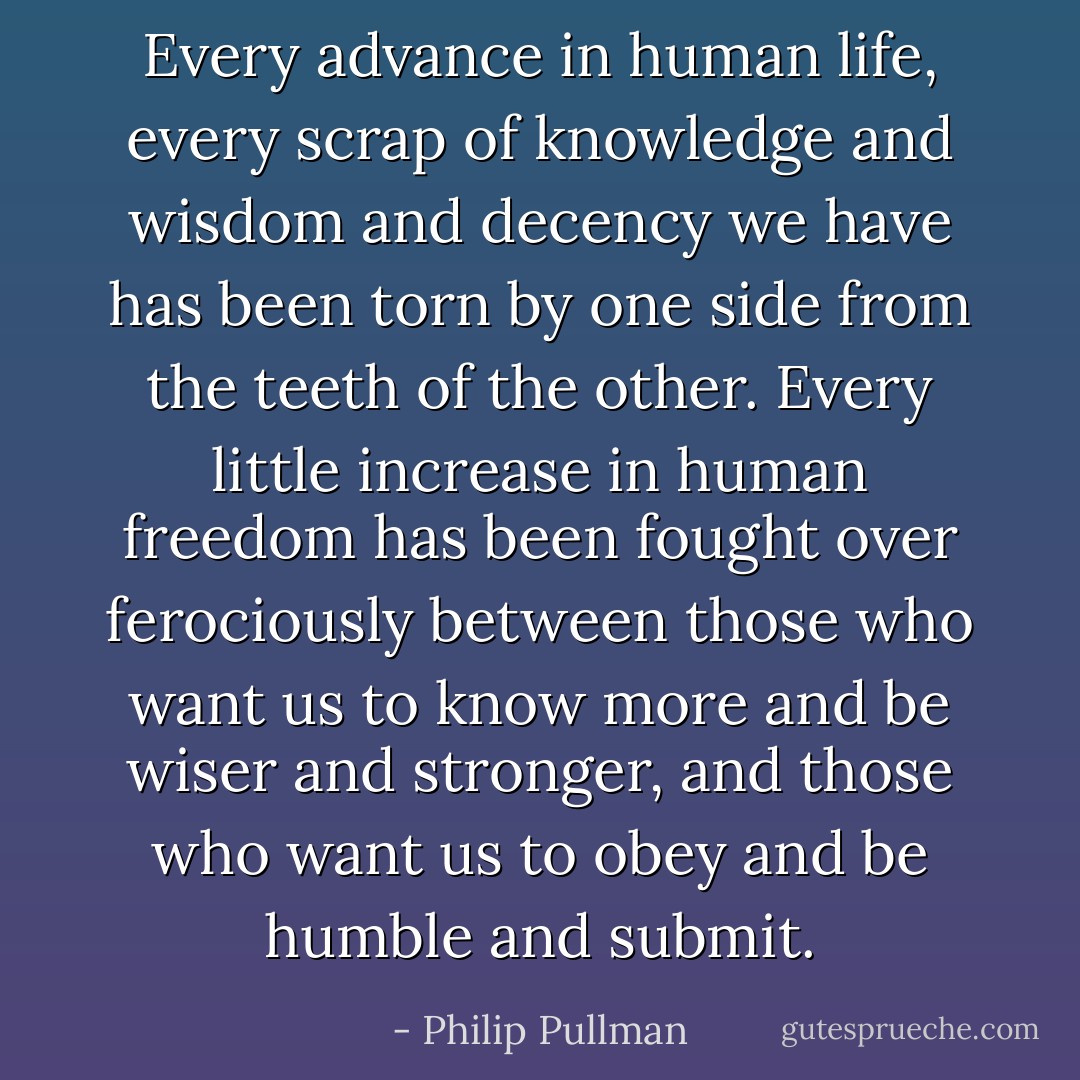 Every advance in human life, every scrap of knowledge and wisdom and decency we have has been torn by one side from the teeth of the other. Every little increase in human freedom has been fought over ferociously between those who want us to know more and be wiser and stronger, and those who want us to obey and be humble and submit. - Philip Pullman