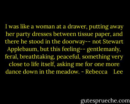 I was like a woman at a drawer, putting away her party dresses between tissue paper, and there he stood in the doorway-- not Stewart Applebaum, but this feeling-- gentlemanly, feral, breathtaking, peaceful, something very close to life itself, asking me for one more dance down in the meadow. - Rebecca    Lee