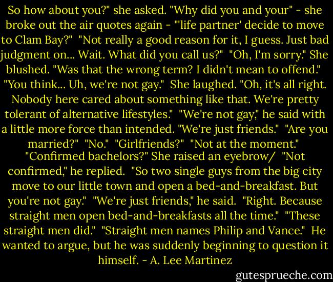 So how about you?" she asked. "Why did you and your" - she broke out the air quotes again - "'life partner' decide to move to Clam Bay?"<br /><br />"Not really a good reason for it, I guess. Just bad judgment on... Wait. What did you call us?"<br /><br />"Oh, I'm sorry." She blushed. "Was that the wrong term? I didn't mean to offend."<br /><br />"You think... Uh, we're not gay."<br /><br />She laughed. "Oh, it's all right. Nobody here cared about something like that. We're pretty tolerant of alternative lifestyles."<br /><br />"We're not gay," he said with a little more force than intended. "We're just friends."<br /><br />"Are you married?"<br /><br />"No."<br /><br />"Girlfriends?"<br /><br />"Not at the moment."<br /><br />"Confirmed bachelors?" She raised an eyebrow/<br /><br />"Not confirmed," he replied.<br /><br />"So two single guys from the big city move to our little town and open a bed-and-breakfast. But you're not gay."<br /><br />"We're just friends," he said.<br /><br />"Right. Because straight men open bed-and-breakfasts all the time."<br /><br />"These straight men did."<br /><br />"Straight men names Philip and Vance."<br /><br />He wanted to argue, but he was suddenly beginning to question it himself. - A. Lee Martinez