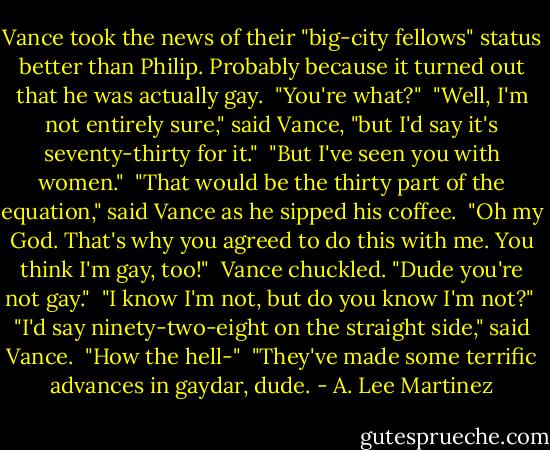 Vance took the news of their "big-city fellows" status better than Philip. Probably because it turned out that he was actually gay.<br /><br />"You're what?"<br /><br />"Well, I'm not entirely sure," said Vance, "but I'd say it's seventy-thirty for it."<br /><br />"But I've seen you with women."<br /><br />"That would be the thirty part of the equation," said Vance as he sipped his coffee.<br /><br />"Oh my God. That's why you agreed to do this with me. You think I'm gay, too!"<br /><br />Vance chuckled. "Dude you're not gay."<br /><br />"I know I'm not, but do you know I'm not?"<br /><br />"I'd say ninety-two-eight on the straight side," said Vance.<br /><br />"How the hell-"<br /><br />"They've made some terrific advances in gaydar, dude. - A. Lee Martinez