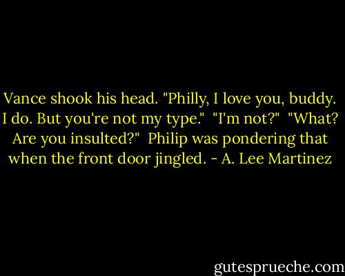 Vance shook his head. "Philly, I love you, buddy. I do. But you're not my type."<br /><br />"I'm not?"<br /><br />"What? Are you insulted?"<br /><br />Philip was pondering that when the front door jingled. - A. Lee Martinez