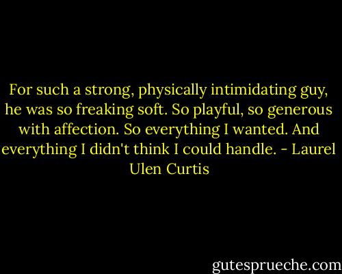 For such a strong, physically intimidating guy, he was so freaking soft. So playful, so generous with affection. So everything I wanted. And everything I didn't think I could handle. - Laurel Ulen Curtis