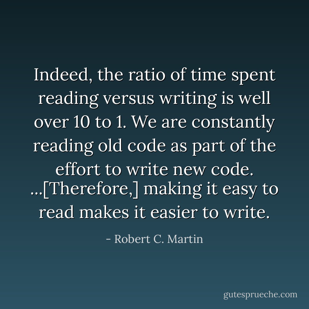 Indeed, the ratio of time spent reading versus writing is well over 10 to 1. We are constantly reading old code as part of the effort to write new code. ...[Therefore,] making it easy to read makes it easier to write. - Robert C. Martin