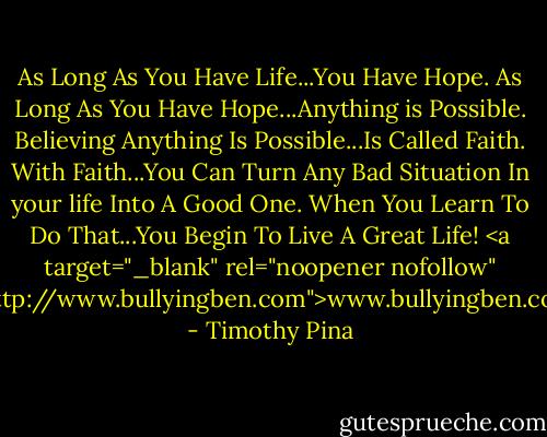 As Long As You Have Life...You Have Hope. As Long As You Have Hope...Anything is Possible.<br />Believing Anything Is Possible...Is Called Faith. With Faith...You Can Turn Any Bad Situation In your life Into A Good One. When You Learn To Do That...You Begin To Live A Great Life!<br /><a target="_blank" rel="noopener nofollow" href="http://www.bullyingben.com">www.bullyingben.com</a> - Timothy Pina