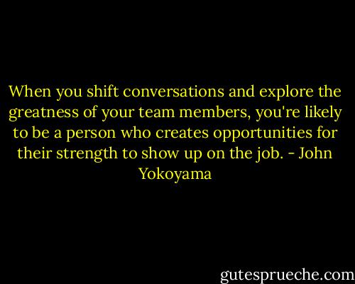 When you shift conversations and explore the greatness of your team members, you're likely to be a person who creates opportunities for their strength to show up on the job. - John Yokoyama