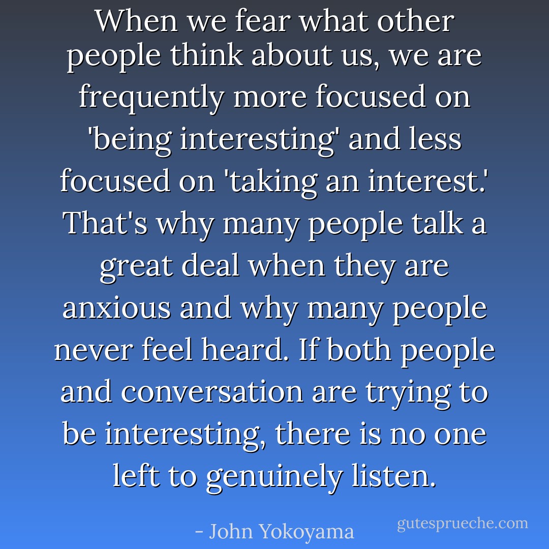 When we fear what other people think about us, we are frequently more focused on 'being interesting' and less focused on 'taking an interest.' That's why many people talk a great deal when they are anxious and why many people never feel heard. If both people and conversation are trying to be interesting, there is no one left to genuinely listen. - John Yokoyama