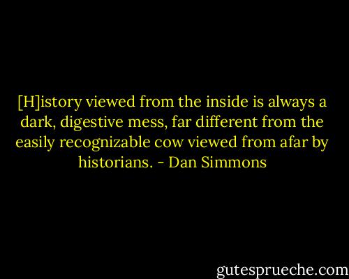 [H]istory viewed from the inside is always a dark, digestive mess, far different from the easily recognizable cow viewed from afar by historians. - Dan Simmons