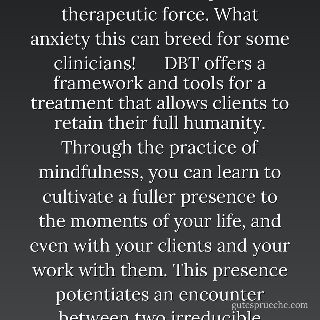 Should you operate upon your clients as objects, you risk reducing them to less than human. Following the culture of appropriation and mastery your clients become a kind of extension of yourself, of your ego. In the appropriation and objectification mode, your clients’ well-being and success in treatment reflect well upon you. You “did” something to them, you made them well. You acted upon them and can take the credit for successful therapy or treatment. Conversely, if your clients flounder or regress, that reflects poorly on you. On this side of things the culture of appropriation and mastery says that you are not doing enough. You are not exerting enough influence, technique or therapeutic force. What anxiety this can breed for some clinicians! <br /><br /> <br /><br />DBT offers a framework and tools for a treatment that allows clients to retain their full humanity. Through the practice of mindfulness, you can learn to cultivate a fuller presence to the moments of your life, and even with your clients and your work with them. This presence potentiates an encounter between two irreducible human beings, meeting professionally, of course, and meeting humanly. The dialectical framework, which embraces contradictions and gives you a way of seeing that life is pregnant with creative tensions, allows for your discovery of your limits and possibilities, gives you a way of seeing the dynamic nature of reality that is anything but sitting still; shows you that your identity grows from relationship with others, including those you help, that you are an irreducible human being encountering other irreducible human beings who exert influence upon you, even as you exert your own upon them. Even without clinical contrivance. - Scott E. Spradlin
