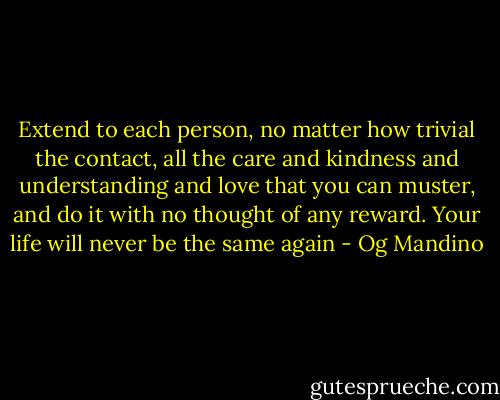 Extend to each person, no matter how trivial the contact, all the care and kindness and understanding and love that you can muster, and do it with no thought of any reward. Your life will never be the same again - Og Mandino