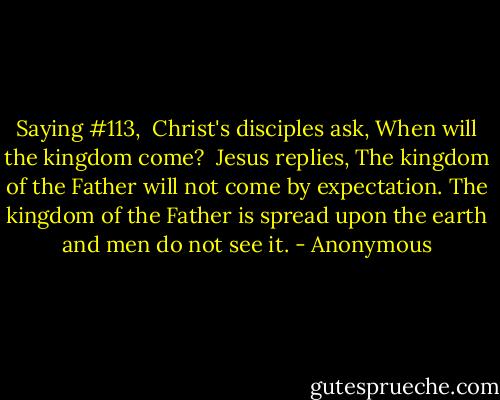 Saying #113,<br /><br />Christ's disciples ask, When will the kingdom come?<br /><br />Jesus replies, The kingdom of the Father will not come by expectation. The kingdom of the Father is spread upon the earth and men do not see it. - Anonymous