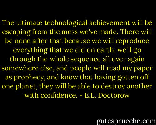 The ultimate technological achievement will be escaping from the mess we've made. There will be none after that because we will reproduce everything that we did on earth, we'll go through the whole sequence all over again somewhere else, and people will read my paper as prophecy, and know that having gotten off one planet, they will be able to destroy another with confidence. - E.L. Doctorow