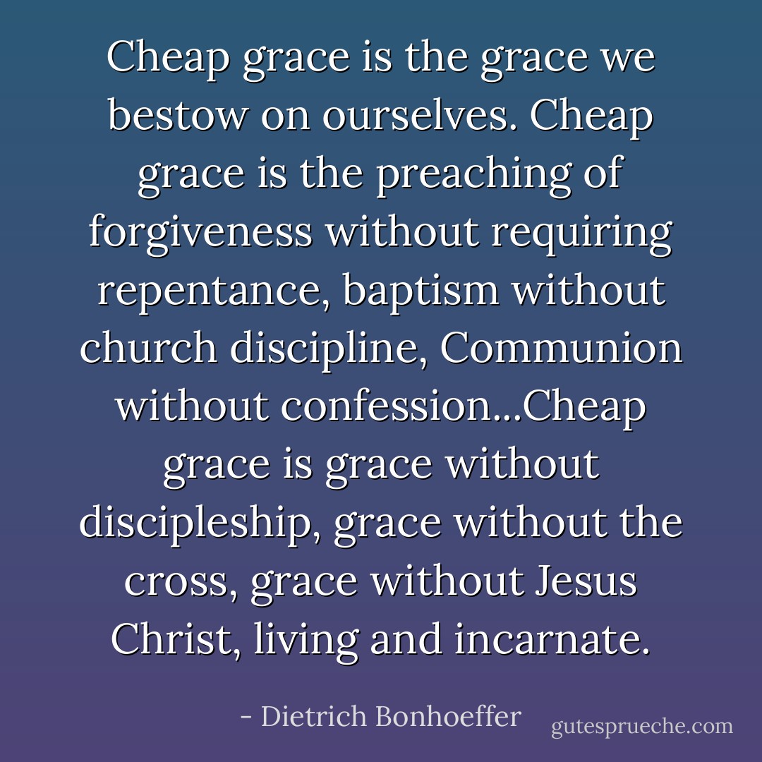 Cheap grace is the grace we bestow on ourselves. Cheap grace is the preaching of forgiveness without requiring repentance, baptism without church discipline, Communion without confession...Cheap grace is grace without discipleship, grace without the cross, grace without Jesus Christ, living and incarnate. - Dietrich Bonhoeffer