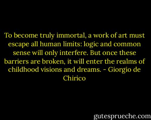 To become truly immortal, a work of art must escape all human limits: logic and common sense will only interfere. But once these barriers are broken, it will enter the realms of childhood visions and dreams. - Giorgio de Chirico