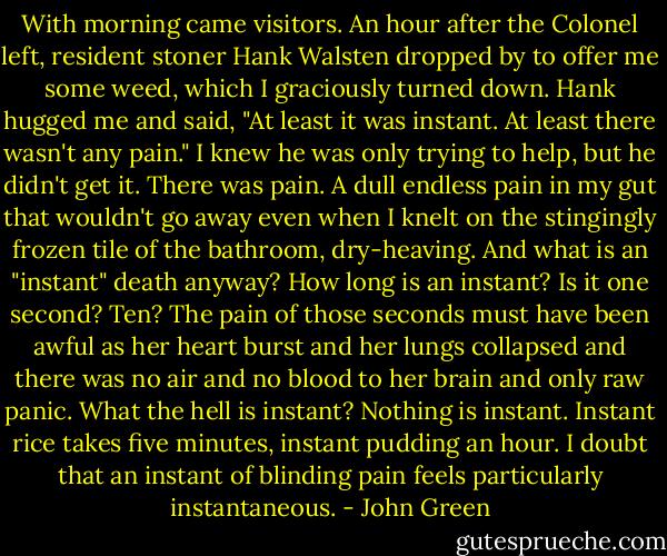 With morning came visitors. An hour after the Colonel left, resident stoner Hank Walsten dropped by to offer me some weed, which I graciously turned down. Hank hugged me and said, "At least it was instant. At least there wasn't any pain." I knew he was only trying to help, but he didn't get it. There was pain. A dull endless pain in my gut that wouldn't go away even when I knelt on the stingingly frozen tile of the bathroom, dry-heaving. And what is an "instant" death anyway? How long is an instant? Is it one second? Ten? The pain of those seconds must have been awful as her heart burst and her lungs collapsed and there was no air and no blood to her brain and only raw panic. What the hell is instant? Nothing is instant. Instant rice takes five minutes, instant pudding an hour. I doubt that an instant of blinding pain feels particularly instantaneous. - John Green