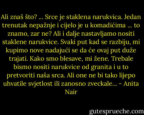 Ali znaš što? ... Srce je staklena narukvica. Jedan trenutak nepažnje i cijelo je u komadićima ... to znamo, zar ne? Ali i dalje nastavljamo nositi staklene narukvice. Svaki put kad se razbiju, mi kupimo nove nadajući se da će ovaj put duže trajati. Kako smo blesave, mi žene. Trebale bismo nositi narukvice od granita i u to pretvoriti naša srca. Ali one ne bi tako lijepo uhvatile svjetlost ili zanosno zveckale... - Anita Nair
