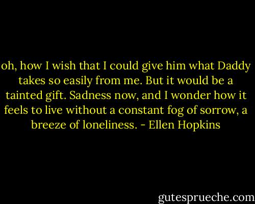 oh, how I wish that I could give him what Daddy takes so easily from me. But it would be a tainted gift. Sadness now, and I wonder how it feels to live without a constant fog of sorrow, a breeze of loneliness. - Ellen Hopkins