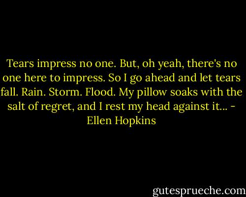 Tears impress no one. But, oh yeah, there's no one here to impress. So I go ahead and let tears fall. Rain. Storm. Flood. My pillow soaks with the salt of regret, and I rest my head against it... - Ellen Hopkins