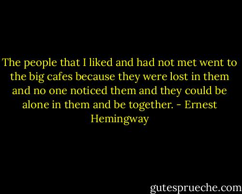The people that I liked and had not met went to the big cafes because they were lost in them and no one noticed them and they could be alone in them and be together. - Ernest Hemingway