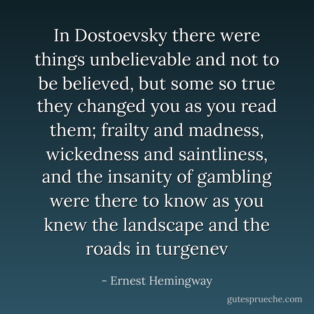 In Dostoevsky there were things unbelievable and not to be believed, but some so true they changed you as you read them; frailty and madness, wickedness and saintliness, and the insanity of gambling were there to know as you knew the landscape and the roads in turgenev - Ernest Hemingway